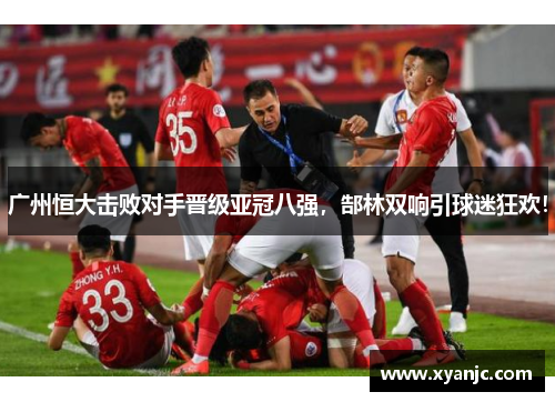 广州恒大击败对手晋级亚冠八强，郜林双响引球迷狂欢！